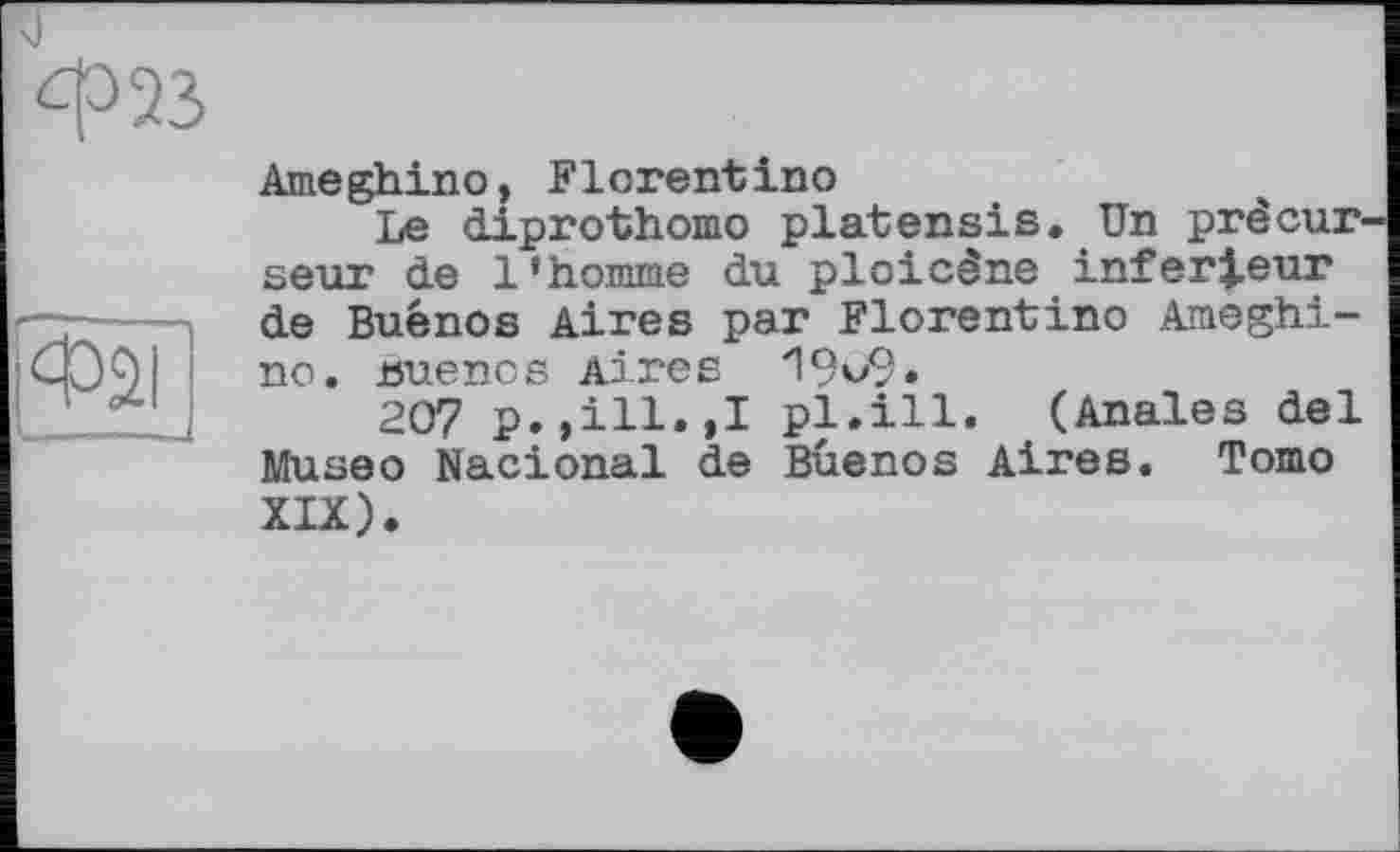 ﻿ф23
Фаі
Ameghino, Florentino
Le diprothomo platensis. Un precur seur de l’homme du ploicêne inferieur de Buénos Aires par Florentino Ameghino. Buenos Aires 19v9.
207 p.,ill.,I pl.ill. (Anales del Museo Nacional de Buenos Aires. Tomo XIX).